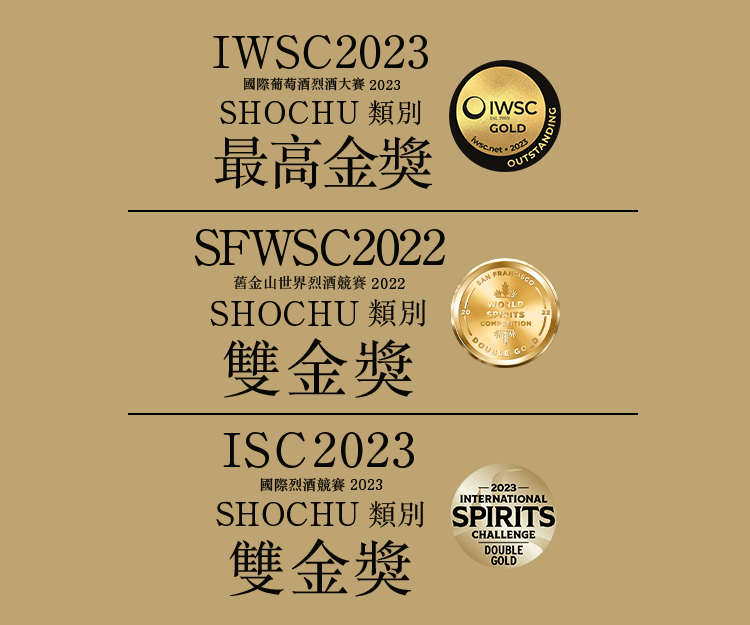 IWSC 2022 國際葡萄酒暨烈酒競賽 2022 SHOCHU類別 金獎,SFWSC 2022 舊金山世界烈酒競賽 2022 SHOCHU類別 雙金獎,ISC 2022 國際烈酒競賽 2022 SHOCHU類別 金獎