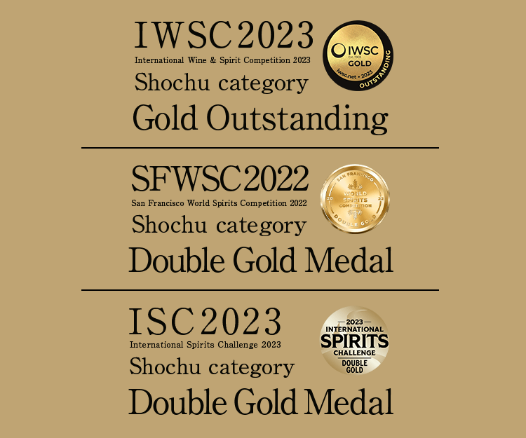 IWSC 2022 International Wine & Spirit Competition 2022 Shochu category Gold Medal,SFWSC 2022  San Francisco World Spirits Competition 2022 Shochu category Double Gold Medal,ISC 2022 International Spirits Challenge 2022 Shochu category Gold Medal